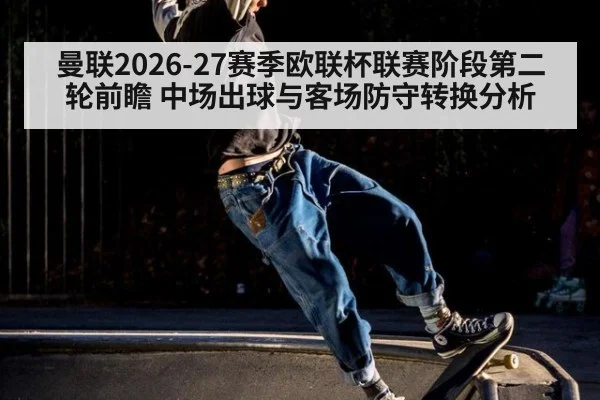 曼联2026-27赛季欧联杯联赛阶段第二轮前瞻 中场出球与客场防守转换分析